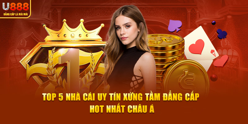 Top 5 Nhà Cái Uy Tín Xứng Tầm Đẳng Cấp Hot Nhất Châu Á